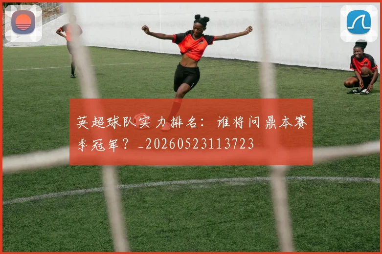 英超球队实力排名：谁将问鼎本赛季冠军？_20260523113723