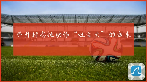 乔丹标志性动作“吐舌头”的由来