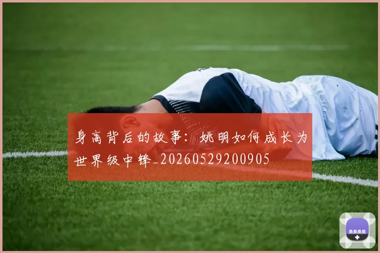 身高背后的故事：姚明如何成长为世界级中锋_20260529200905