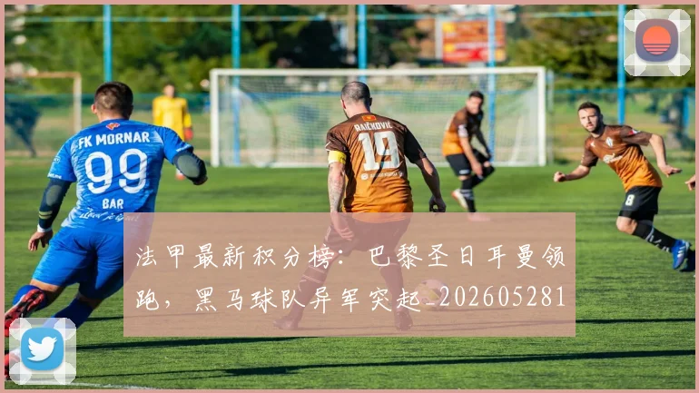 法甲最新积分榜：巴黎圣日耳曼领跑，黑马球队异军突起_20260528193442