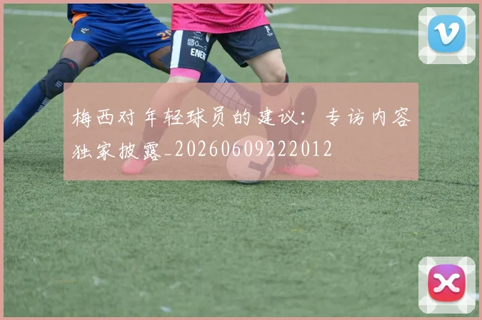 梅西对年轻球员的建议：专访内容独家披露_20260609222012