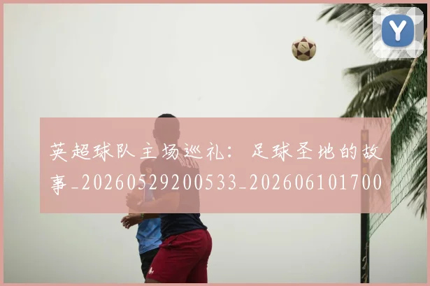 英超球队主场巡礼：足球圣地的故事_20260529200533_20260610170050
