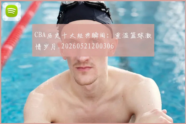 CBA历史十大经典瞬间：重温篮球激情岁月_20260521200306