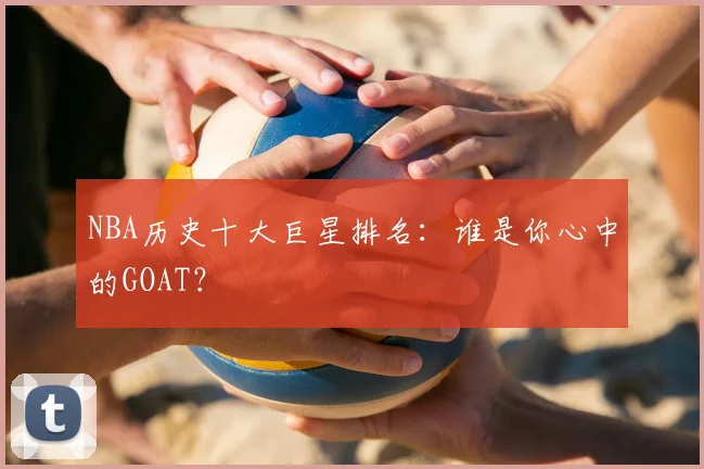 NBA历史十大巨星排名：谁是你心中的GOAT？