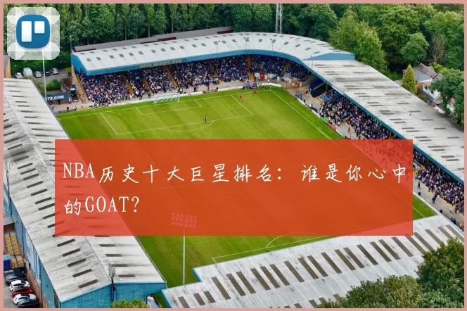 NBA历史十大巨星排名：谁是你心中的GOAT？