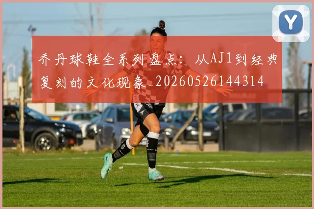 乔丹球鞋全系列盘点:从AJ1到经典复刻的文化现象_20260526144314