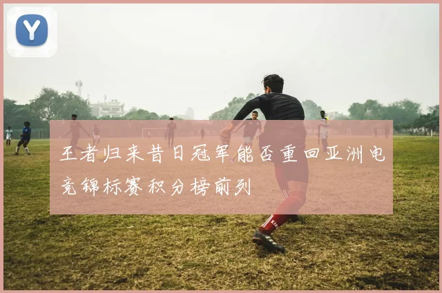 王者归来昔日冠军能否重回亚洲电竞锦标赛积分榜前列
